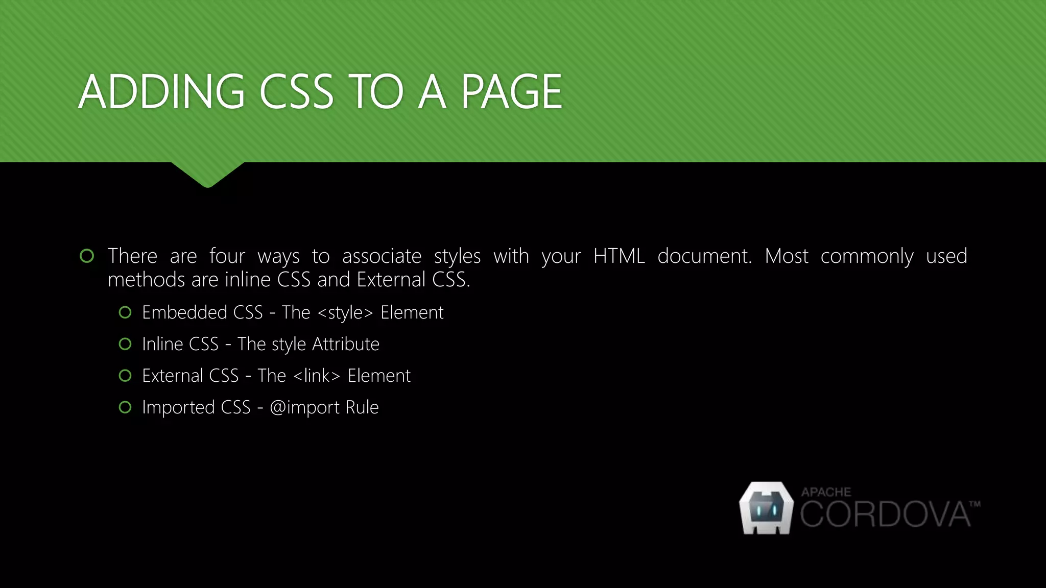 ADDING CSS TO A PAGE
 There are four ways to associate styles with your HTML document. Most commonly used
methods are inline CSS and External CSS.
 Embedded CSS - The <style> Element
 Inline CSS - The style Attribute
 External CSS - The <link> Element
 Imported CSS - @import Rule
 