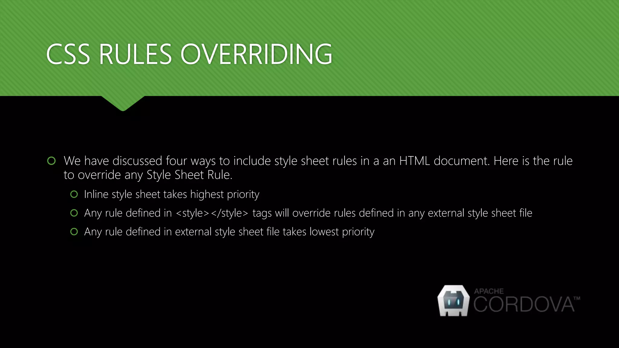 CSS RULES OVERRIDING
 We have discussed four ways to include style sheet rules in a an HTML document. Here is the rule
to override any Style Sheet Rule.
 Inline style sheet takes highest priority
 Any rule defined in <style></style> tags will override rules defined in any external style sheet file
 Any rule defined in external style sheet file takes lowest priority
 