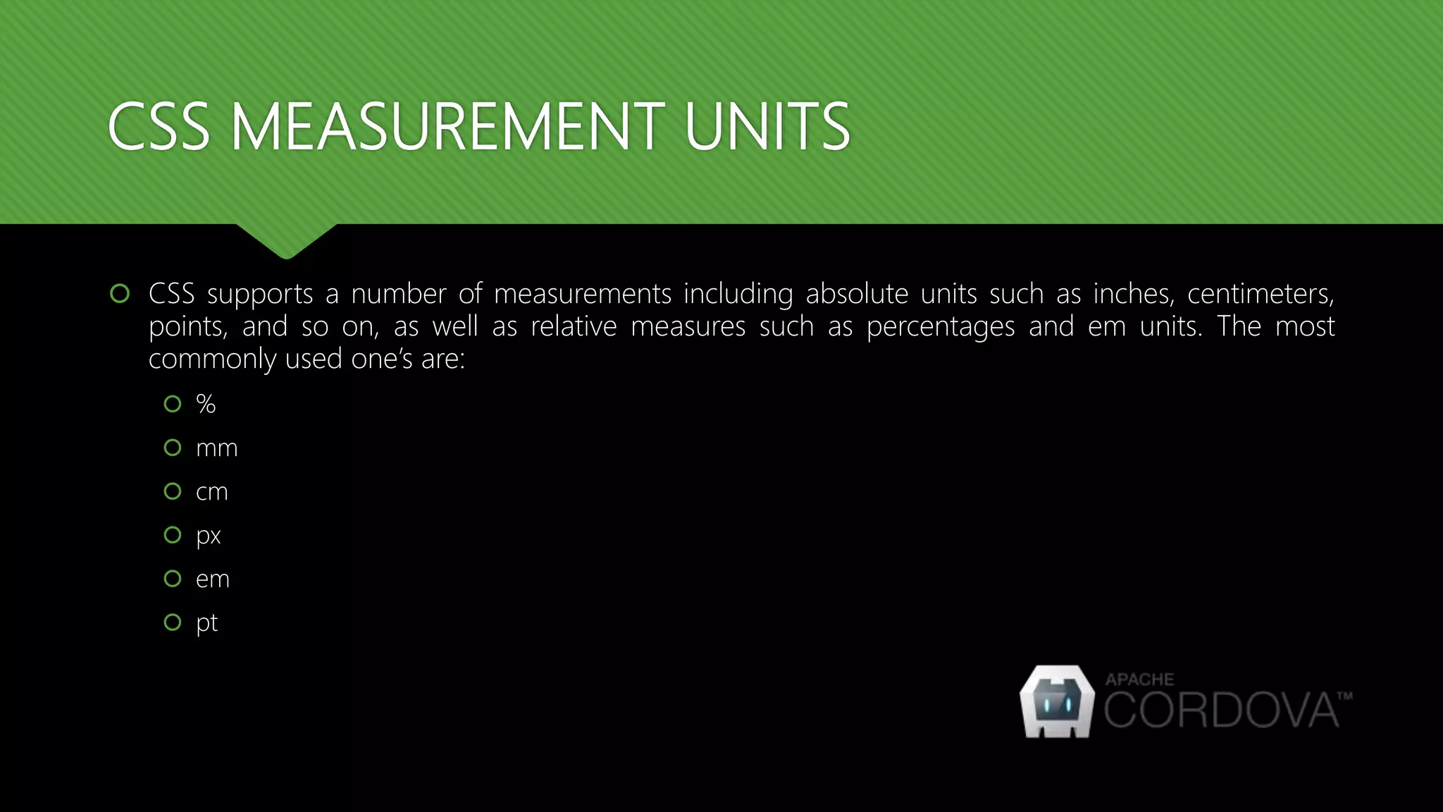 CSS MEASUREMENT UNITS
 CSS supports a number of measurements including absolute units such as inches, centimeters,
points, and so on, as well as relative measures such as percentages and em units. The most
commonly used one’s are:
 %
 mm
 cm
 px
 em
 pt
 