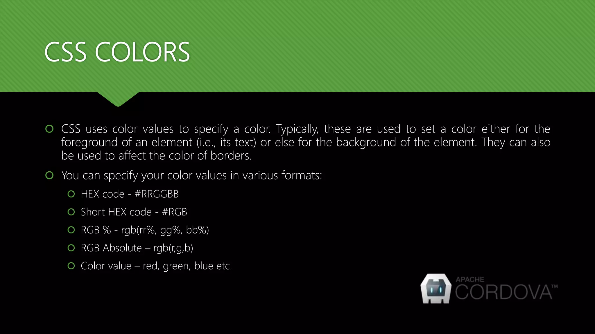 CSS COLORS
 CSS uses color values to specify a color. Typically, these are used to set a color either for the
foreground of an element (i.e., its text) or else for the background of the element. They can also
be used to affect the color of borders.
 You can specify your color values in various formats:
 HEX code - #RRGGBB
 Short HEX code - #RGB
 RGB % - rgb(rr%, gg%, bb%)
 RGB Absolute – rgb(r,g,b)
 Color value – red, green, blue etc.
 