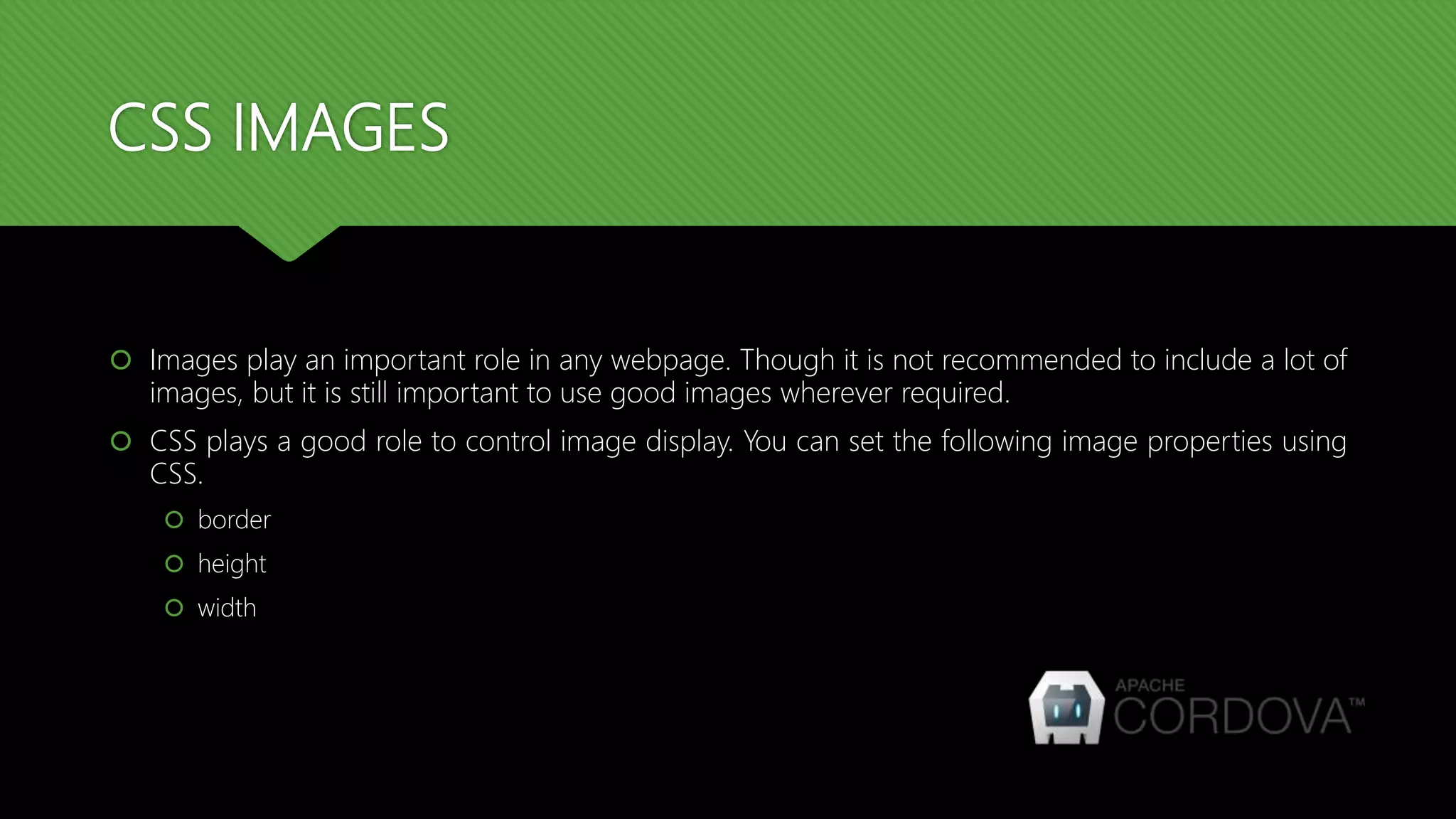 CSS IMAGES
 Images play an important role in any webpage. Though it is not recommended to include a lot of
images, but it is still important to use good images wherever required.
 CSS plays a good role to control image display. You can set the following image properties using
CSS.
 border
 height
 width
 