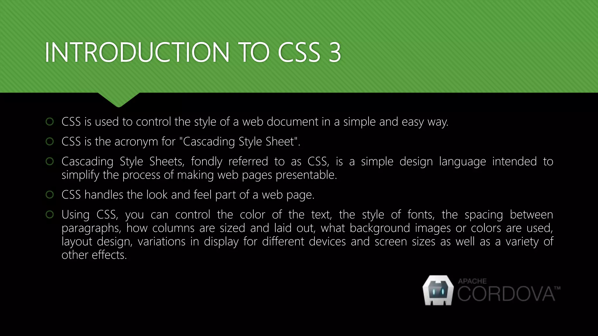INTRODUCTION TO CSS 3
 CSS is used to control the style of a web document in a simple and easy way.
 CSS is the acronym for "Cascading Style Sheet".
 Cascading Style Sheets, fondly referred to as CSS, is a simple design language intended to
simplify the process of making web pages presentable.
 CSS handles the look and feel part of a web page.
 Using CSS, you can control the color of the text, the style of fonts, the spacing between
paragraphs, how columns are sized and laid out, what background images or colors are used,
layout design, variations in display for different devices and screen sizes as well as a variety of
other effects.
 