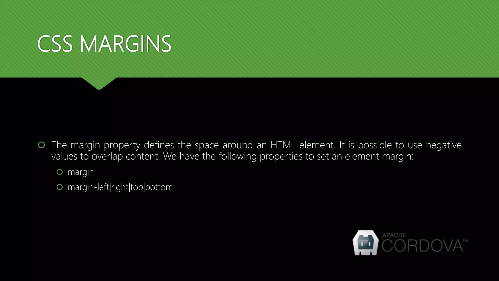 CSS MARGINS
 The margin property defines the space around an HTML element. It is possible to use negative
values to overlap content. We have the following properties to set an element margin:
 margin
 margin-left|right|top|bottom
 