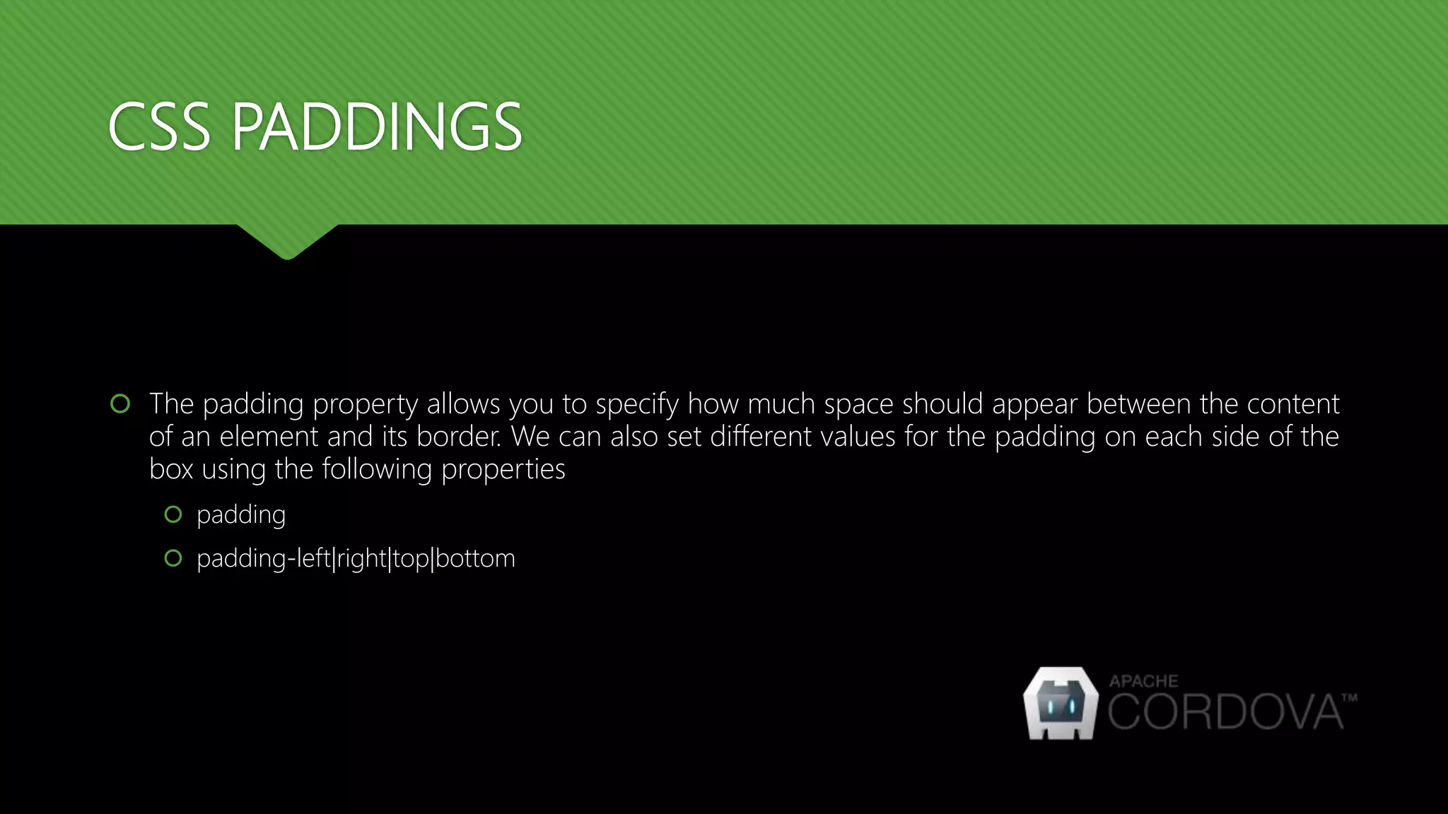 CSS PADDINGS
 The padding property allows you to specify how much space should appear between the content
of an element and its border. We can also set different values for the padding on each side of the
box using the following properties
 padding
 padding-left|right|top|bottom
 