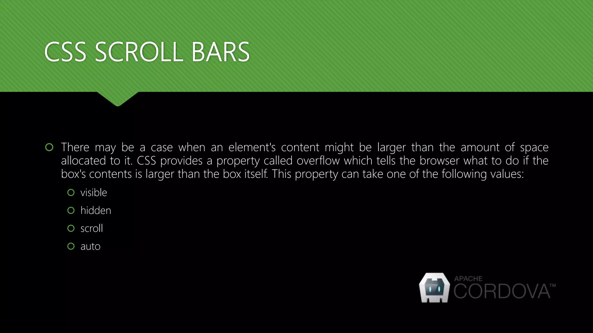 CSS SCROLL BARS
 There may be a case when an element's content might be larger than the amount of space
allocated to it. CSS provides a property called overflow which tells the browser what to do if the
box's contents is larger than the box itself. This property can take one of the following values:
 visible
 hidden
 scroll
 auto
 