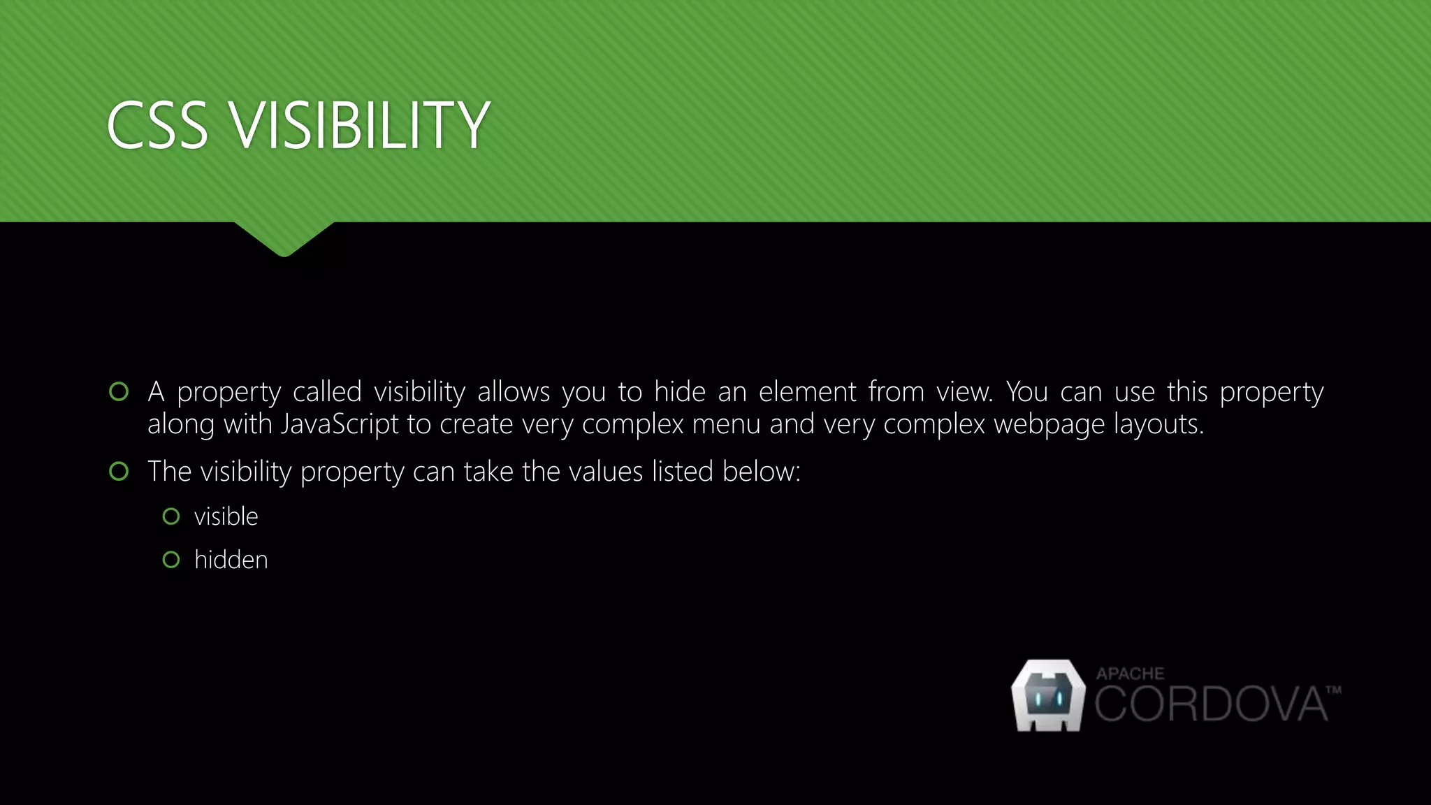 CSS VISIBILITY
 A property called visibility allows you to hide an element from view. You can use this property
along with JavaScript to create very complex menu and very complex webpage layouts.
 The visibility property can take the values listed below:
 visible
 hidden
 