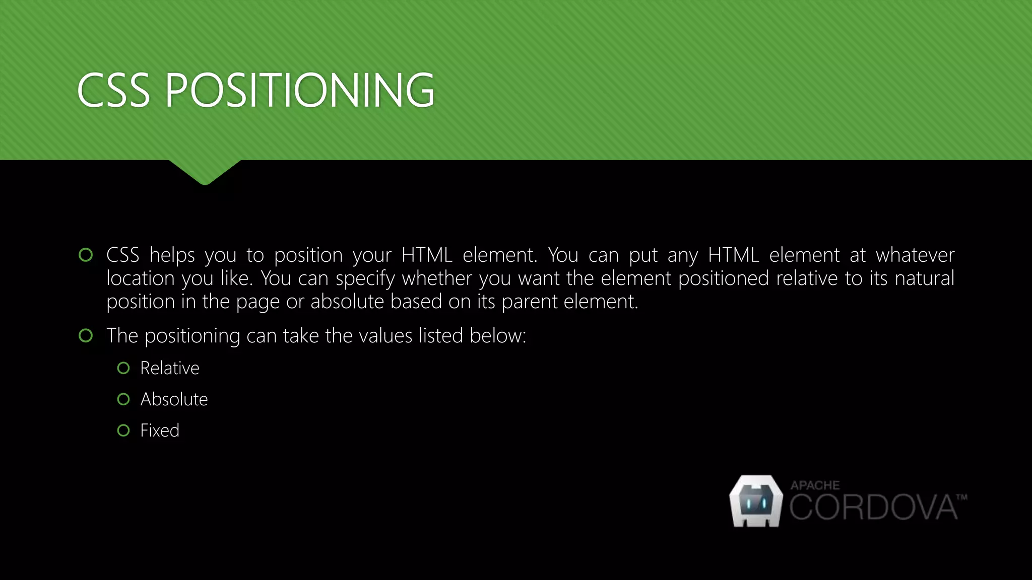 CSS POSITIONING
 CSS helps you to position your HTML element. You can put any HTML element at whatever
location you like. You can specify whether you want the element positioned relative to its natural
position in the page or absolute based on its parent element.
 The positioning can take the values listed below:
 Relative
 Absolute
 Fixed
 