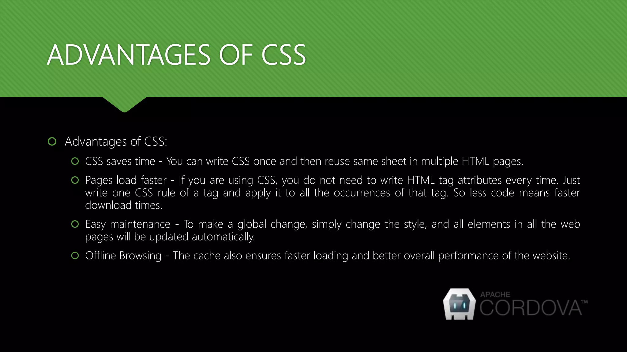 ADVANTAGES OF CSS
 Advantages of CSS:
 CSS saves time - You can write CSS once and then reuse same sheet in multiple HTML pages.
 Pages load faster - If you are using CSS, you do not need to write HTML tag attributes every time. Just
write one CSS rule of a tag and apply it to all the occurrences of that tag. So less code means faster
download times.
 Easy maintenance - To make a global change, simply change the style, and all elements in all the web
pages will be updated automatically.
 Offline Browsing - The cache also ensures faster loading and better overall performance of the website.
 