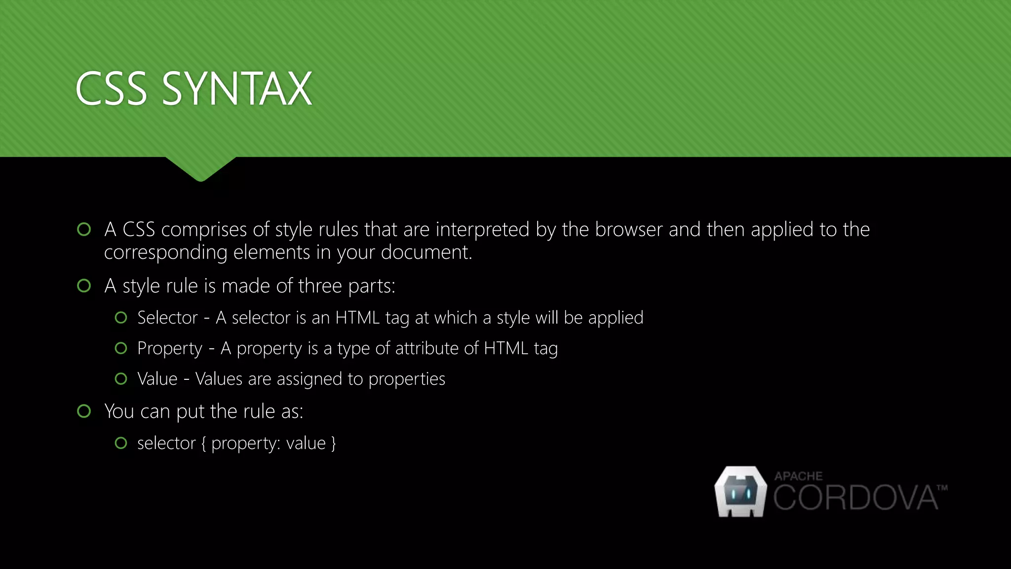CSS SYNTAX
 A CSS comprises of style rules that are interpreted by the browser and then applied to the
corresponding elements in your document.
 A style rule is made of three parts:
 Selector - A selector is an HTML tag at which a style will be applied
 Property - A property is a type of attribute of HTML tag
 Value - Values are assigned to properties
 You can put the rule as:
 selector { property: value }
 