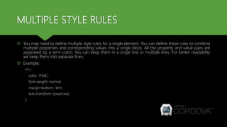 MULTIPLE STYLE RULES
 You may need to define multiple style rules for a single element. You can define these rules to combine
multiple properties and corresponding values into a single block. All the property and value pairs are
separated by a semi colon. You can keep them in a single line or multiple lines. For better readability
we keep them into separate lines.
 Example:
h1 {
color: #36C;
font-weight: normal;
margin-bottom: 1em;
text-transform: lowercase;
}
 