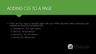 ADDING CSS TO A PAGE
 There are four ways to associate styles with your HTML document. Most commonly used
methods are inline CSS and External CSS.
 Embedded CSS - The <style> Element
 Inline CSS - The style Attribute
 External CSS - The <link> Element
 Imported CSS - @import Rule
 