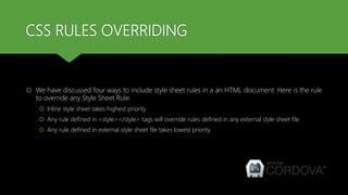 CSS RULES OVERRIDING
 We have discussed four ways to include style sheet rules in a an HTML document. Here is the rule
to override any Style Sheet Rule.
 Inline style sheet takes highest priority
 Any rule defined in <style></style> tags will override rules defined in any external style sheet file
 Any rule defined in external style sheet file takes lowest priority
 