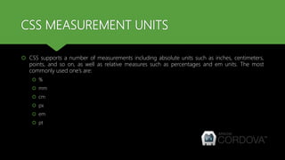CSS MEASUREMENT UNITS
 CSS supports a number of measurements including absolute units such as inches, centimeters,
points, and so on, as well as relative measures such as percentages and em units. The most
commonly used one’s are:
 %
 mm
 cm
 px
 em
 pt
 