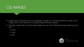 CSS IMAGES
 Images play an important role in any webpage. Though it is not recommended to include a lot of
images, but it is still important to use good images wherever required.
 CSS plays a good role to control image display. You can set the following image properties using
CSS.
 border
 height
 width
 
