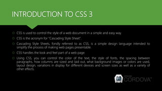 INTRODUCTION TO CSS 3
 CSS is used to control the style of a web document in a simple and easy way.
 CSS is the acronym for "Cascading Style Sheet".
 Cascading Style Sheets, fondly referred to as CSS, is a simple design language intended to
simplify the process of making web pages presentable.
 CSS handles the look and feel part of a web page.
 Using CSS, you can control the color of the text, the style of fonts, the spacing between
paragraphs, how columns are sized and laid out, what background images or colors are used,
layout design, variations in display for different devices and screen sizes as well as a variety of
other effects.
 