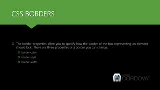 CSS BORDERS
 The border properties allow you to specify how the border of the box representing an element
should look. There are three properties of a border you can change:
 border-color
 border-style
 border-width
 