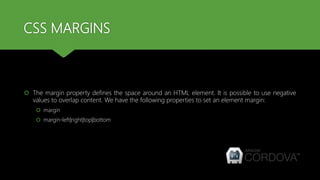 CSS MARGINS
 The margin property defines the space around an HTML element. It is possible to use negative
values to overlap content. We have the following properties to set an element margin:
 margin
 margin-left|right|top|bottom
 