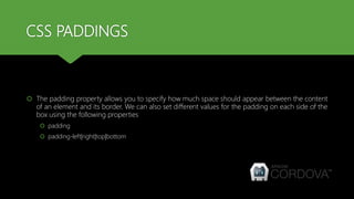 CSS PADDINGS
 The padding property allows you to specify how much space should appear between the content
of an element and its border. We can also set different values for the padding on each side of the
box using the following properties
 padding
 padding-left|right|top|bottom
 