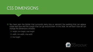 CSS DIMENSIONS
 You have seen the border that surrounds every box ie. element, the padding that can appear
inside each box and the margin that can go around them. In this slide, we will learn how we can
change the dimensions of boxes.
 height, min-height, max-height
 width, min-width, max-width
 line-height
 