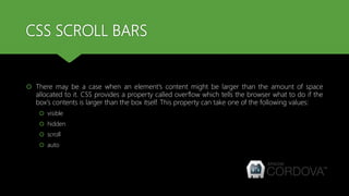 CSS SCROLL BARS
 There may be a case when an element's content might be larger than the amount of space
allocated to it. CSS provides a property called overflow which tells the browser what to do if the
box's contents is larger than the box itself. This property can take one of the following values:
 visible
 hidden
 scroll
 auto
 