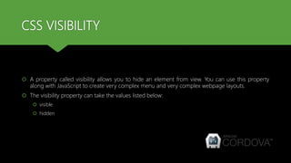 CSS VISIBILITY
 A property called visibility allows you to hide an element from view. You can use this property
along with JavaScript to create very complex menu and very complex webpage layouts.
 The visibility property can take the values listed below:
 visible
 hidden
 