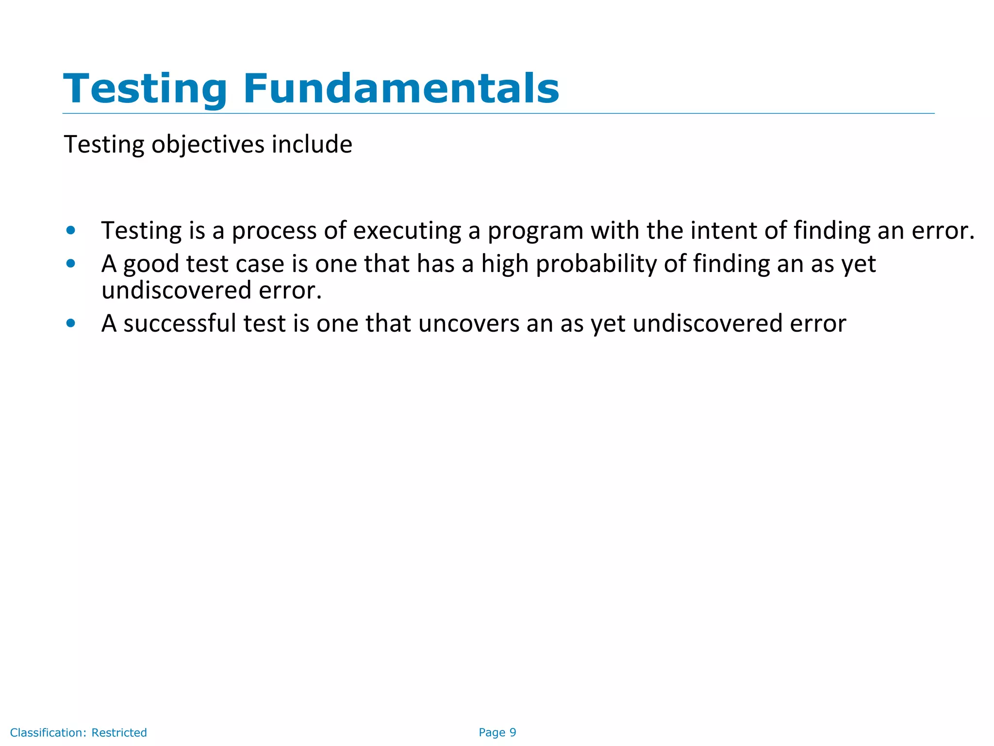 Page 9Classification: Restricted
Testing Fundamentals
Testing objectives include
• Testing is a process of executing a program with the intent of finding an error.
• A good test case is one that has a high probability of finding an as yet
undiscovered error.
• A successful test is one that uncovers an as yet undiscovered error
 