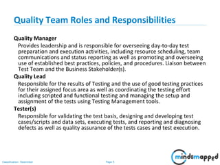 Page 5Classification: Restricted
Quality Team Roles and Responsibilities
Quality Manager
Provides leadership and is responsible for overseeing day-to-day test
preparation and execution activities, including resource scheduling, team
communications and status reporting as well as promoting and overseeing
use of established best practices, policies, and procedures. Liaison between
Test Team and the Business Stakeholder(s).
Quality Lead
Responsible for the results of Testing and the use of good testing practices
for their assigned focus area as well as coordinating the testing effort
including scripted and functional testing and managing the setup and
assignment of the tests using Testing Management tools.
Tester(s)
Responsible for validating the test basis, designing and developing test
cases/scripts and data sets, executing tests, and reporting and diagnosing
defects as well as quality assurance of the tests cases and test execution.
 