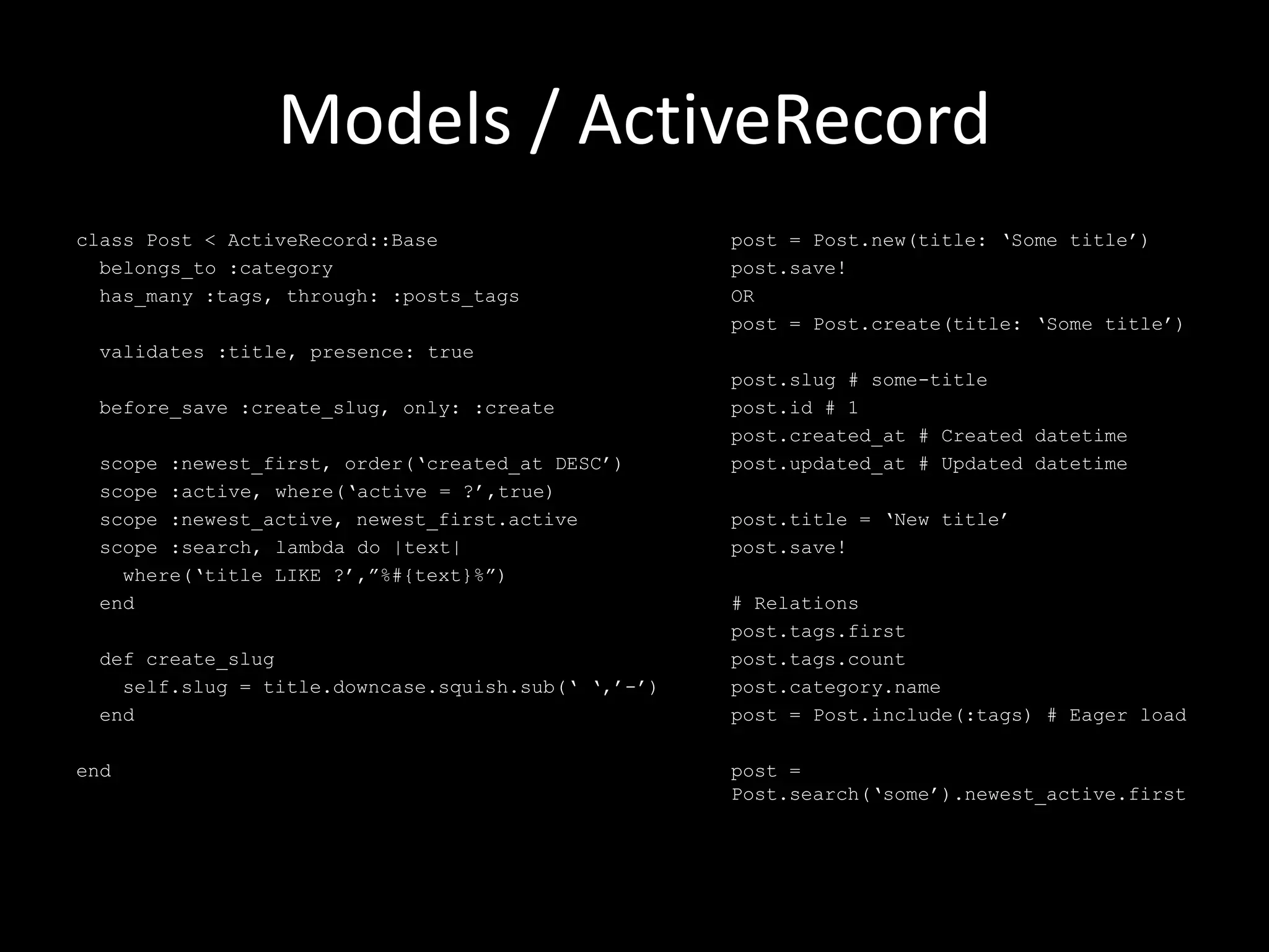 Models / ActiveRecord class Post < ActiveRecord::Base belongs_to :category has_many :tags, through: :posts_tags validates :title, presence: true before_save :create_slug, only: :create scope :newest_first, order(‘created_at DESC’) scope :active, where(‘active = ?’,true) scope :newest_active, newest_first.active scope :search, lambda do |text| where(‘title LIKE ?’,”%#{text}%”) end def create_slug self.slug = title.downcase.squish.sub(‘ ‘,’-’) end end post = Post.new(title: ‘Some title’) post.save! OR post = Post.create(title: ‘Some title’) post.slug # some-title post.id # 1 post.created_at # Created datetime post.updated_at # Updated datetime post.title = ‘New title’ post.save! # Relations post.tags.first post.tags.count post.category.name post = Post.include(:tags) # Eager load post = Post.search(‘some’).newest_active.first 