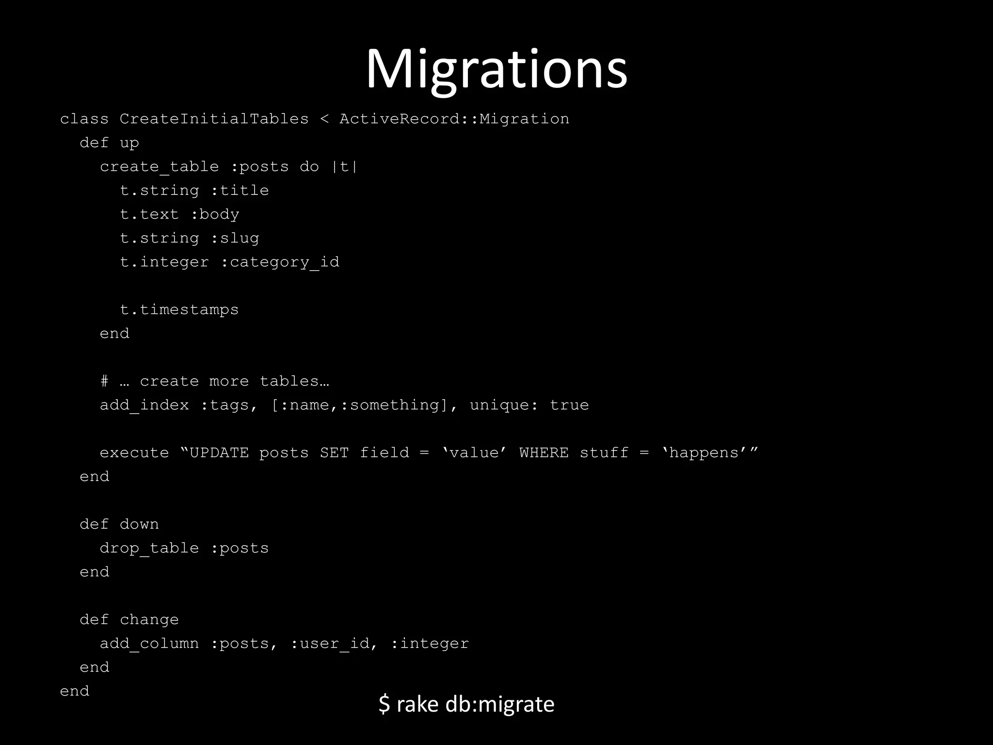 Migrations class CreateInitialTables < ActiveRecord::Migration def up create_table :posts do |t| t.string :title t.text :body t.string :slug t.integer :category_id t.timestamps end # … create more tables… add_index :tags, [:name,:something], unique: true execute “UPDATE posts SET field = ‘value’ WHERE stuff = ‘happens’” end def down drop_table :posts end def change add_column :posts, :user_id, :integer end end $ rake db:migrate 