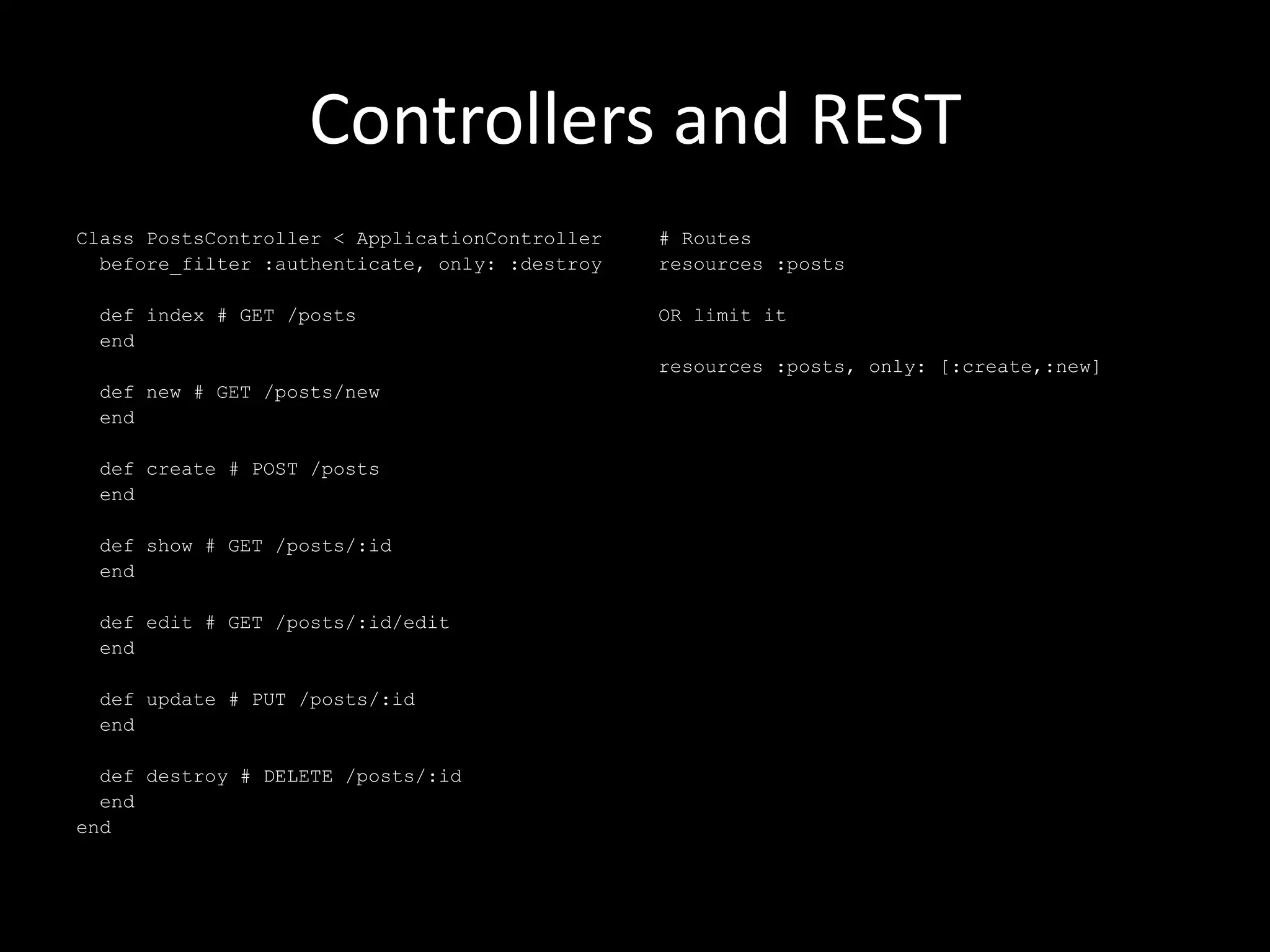 Controllers and REST Class PostsController < ApplicationController before_filter :authenticate, only: :destroy def index # GET /posts end def new # GET /posts/new end def create # POST /posts end def show # GET /posts/:id end def edit # GET /posts/:id/edit end def update # PUT /posts/:id end def destroy # DELETE /posts/:id end end # Routes resources :posts OR limit it resources :posts, only: [:create,:new] 