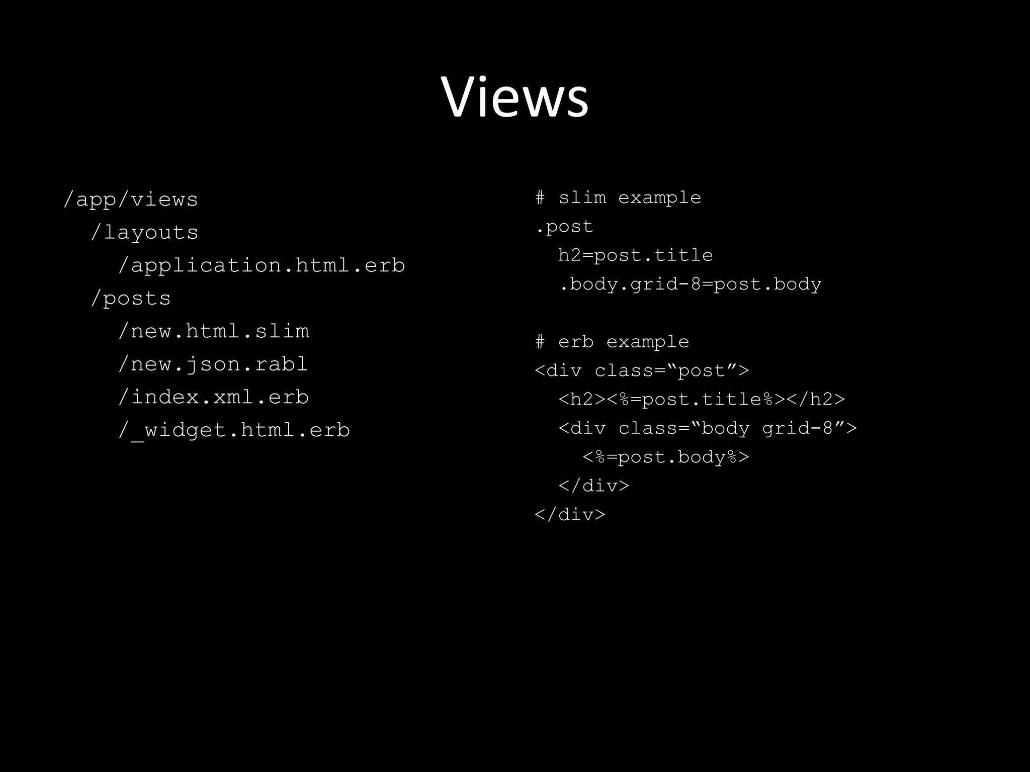 Views /app/views /layouts /application.html.erb /posts /new.html.slim /new.json.rabl /index.xml.erb /_widget.html.erb # slim example .post h2=post.title .body.grid-8=post.body # erb example <div class=“post”> <h2><%=post.title%></h2> <div class=“body grid-8”> <%=post.body%> </div> </div> 