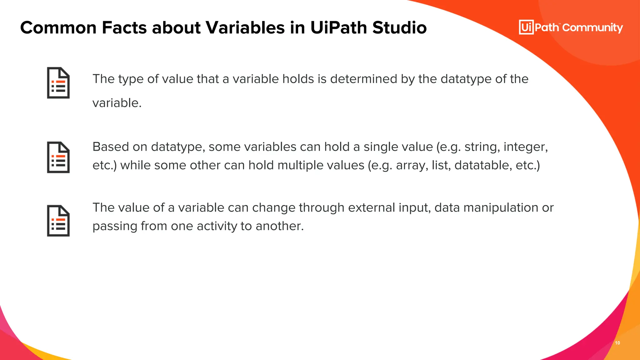 10
The type of value that a variable holds is determined by the datatype of the
variable.
Based on datatype, some variables can hold a single value (e.g. string, integer,
etc.) while some other can hold multiple values (e.g. array, list, datatable, etc.)
The value of a variable can change through external input, data manipulation or
passing from one activity to another.
Common Facts about Variables in UiPath Studio
 