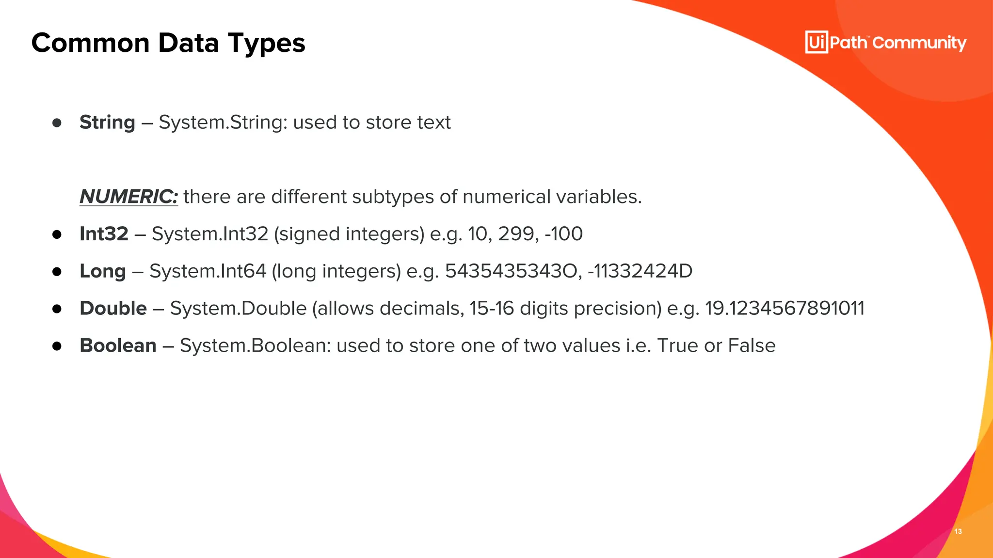 13
● String – System.String: used to store text
NUMERIC: there are different subtypes of numerical variables.
● Int32 – System.Int32 (signed integers) e.g. 10, 299, -100
● Long – System.Int64 (long integers) e.g. 5435435343O, -11332424D
● Double – System.Double (allows decimals, 15-16 digits precision) e.g. 19.1234567891011
● Boolean – System.Boolean: used to store one of two values i.e. True or False
Common Data Types
 