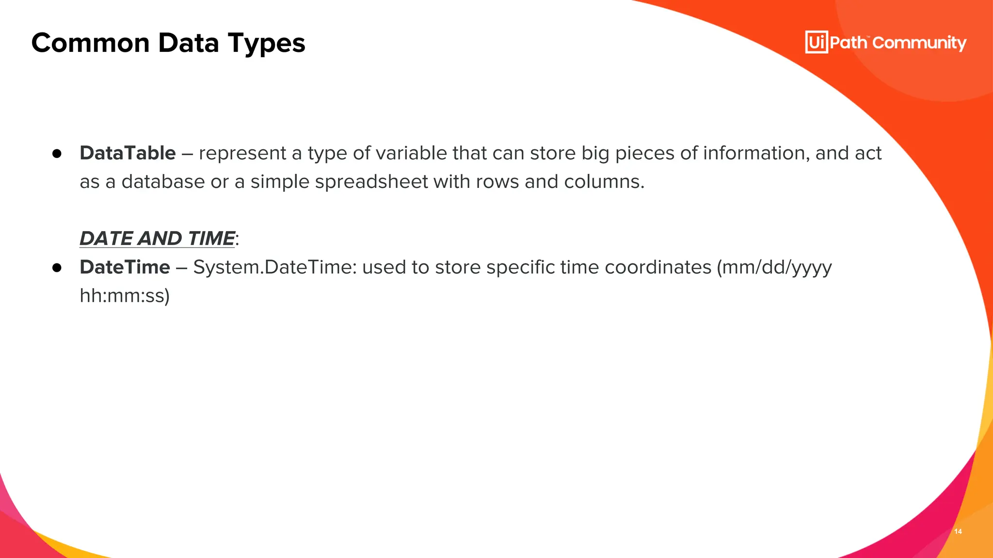 14
● DataTable – represent a type of variable that can store big pieces of information, and act
as a database or a simple spreadsheet with rows and columns.
DATE AND TIME:
● DateTime – System.DateTime: used to store specific time coordinates (mm/dd/yyyy
hh:mm:ss)
Common Data Types
 