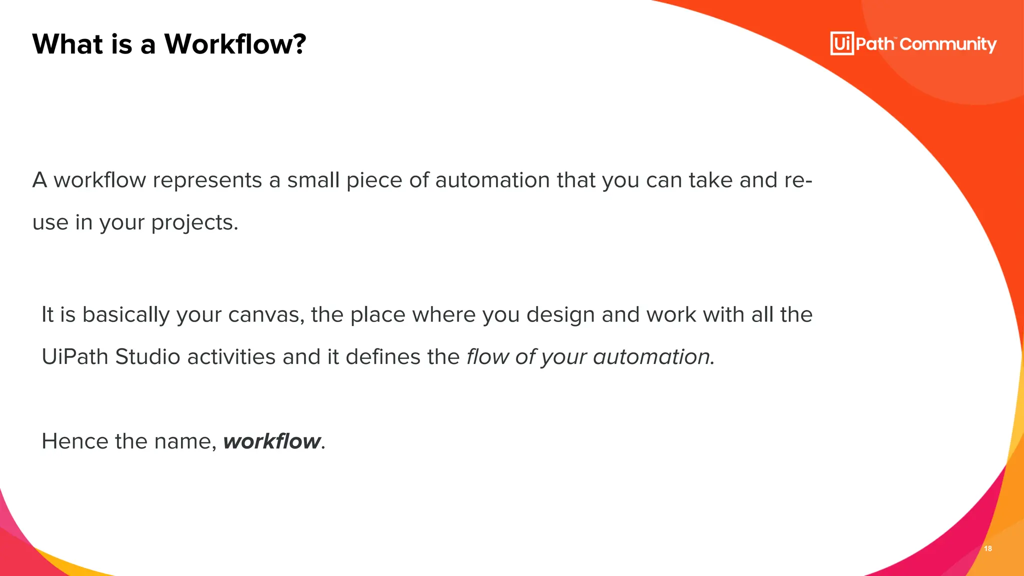 18
A workflow represents a small piece of automation that you can take and re-
use in your projects.
What is a Workflow?
It is basically your canvas, the place where you design and work with all the
UiPath Studio activities and it defines the flow of your automation.
Hence the name, workflow.
 