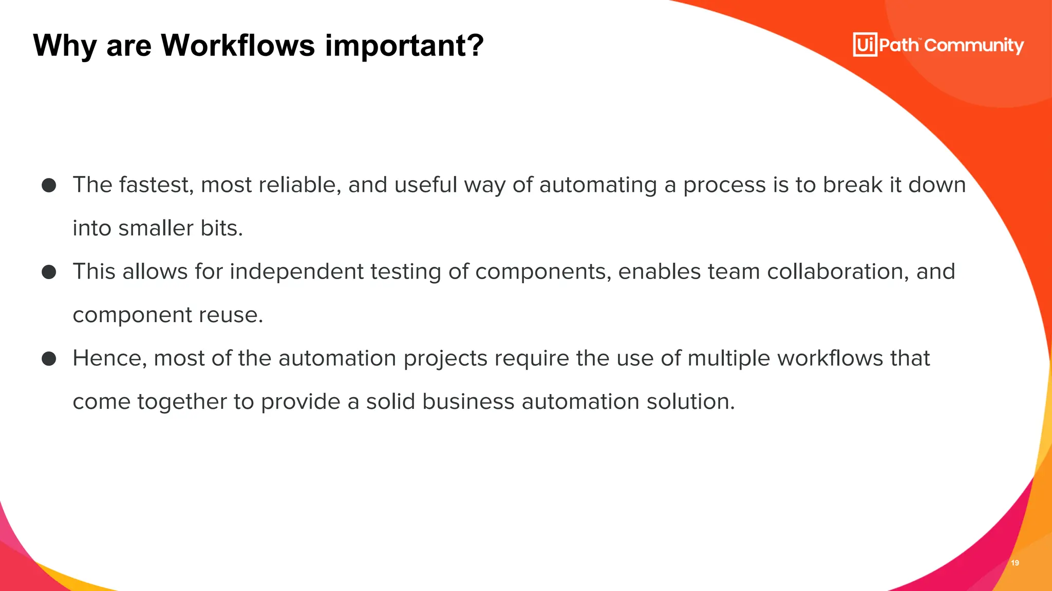 19
● The fastest, most reliable, and useful way of automating a process is to break it down
into smaller bits.
● This allows for independent testing of components, enables team collaboration, and
component reuse.
● Hence, most of the automation projects require the use of multiple workflows that
come together to provide a solid business automation solution.
Why are Workflows important?
 