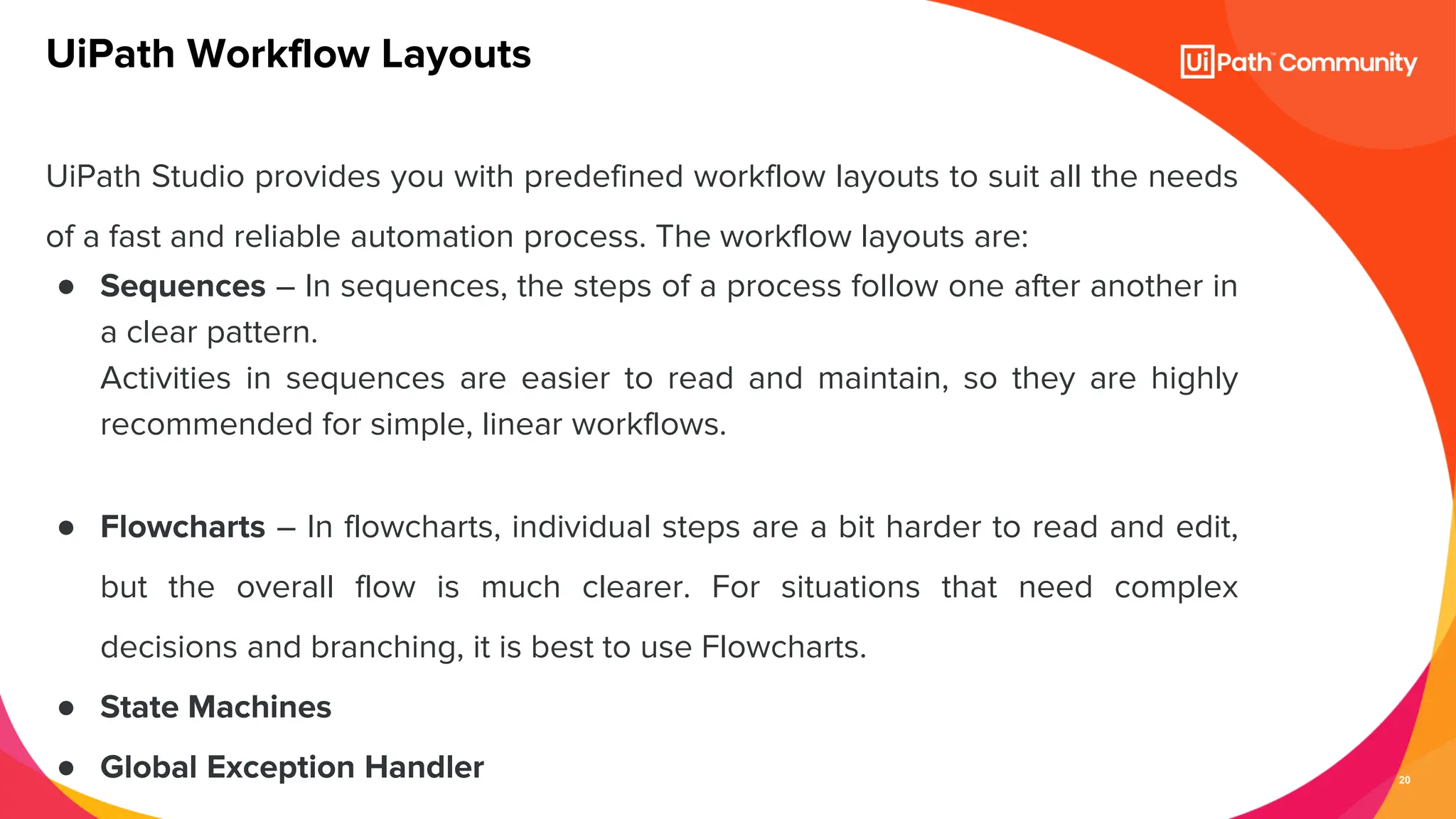 20
UiPath Studio provides you with predefined workflow layouts to suit all the needs
of a fast and reliable automation process. The workflow layouts are:
● Sequences – In sequences, the steps of a process follow one after another in
a clear pattern.
Activities in sequences are easier to read and maintain, so they are highly
recommended for simple, linear workflows.
● Flowcharts – In flowcharts, individual steps are a bit harder to read and edit,
but the overall flow is much clearer. For situations that need complex
decisions and branching, it is best to use Flowcharts.
● State Machines
● Global Exception Handler
UiPath Workflow Layouts
 