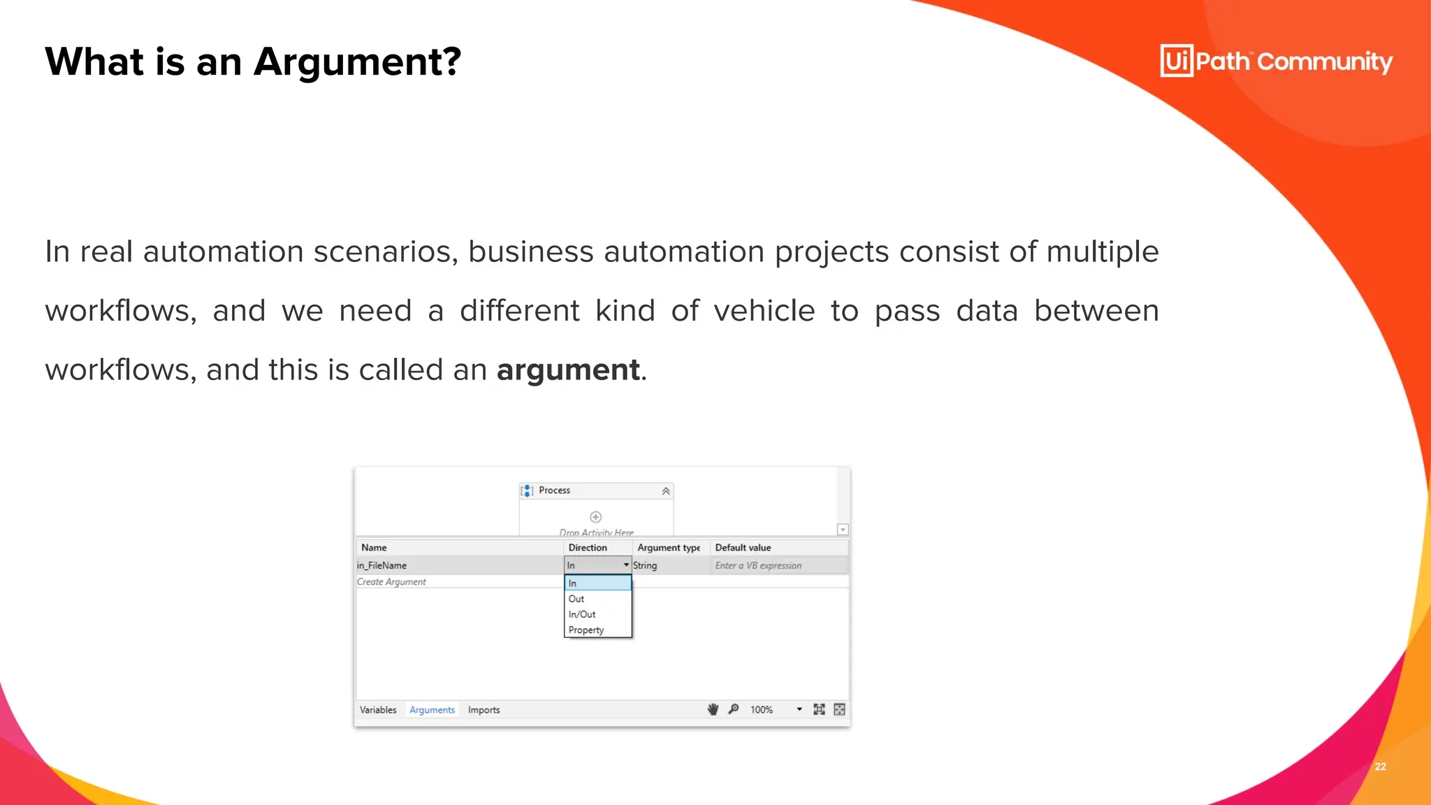 22
In real automation scenarios, business automation projects consist of multiple
workflows, and we need a different kind of vehicle to pass data between
workflows, and this is called an argument.
What is an Argument?
 