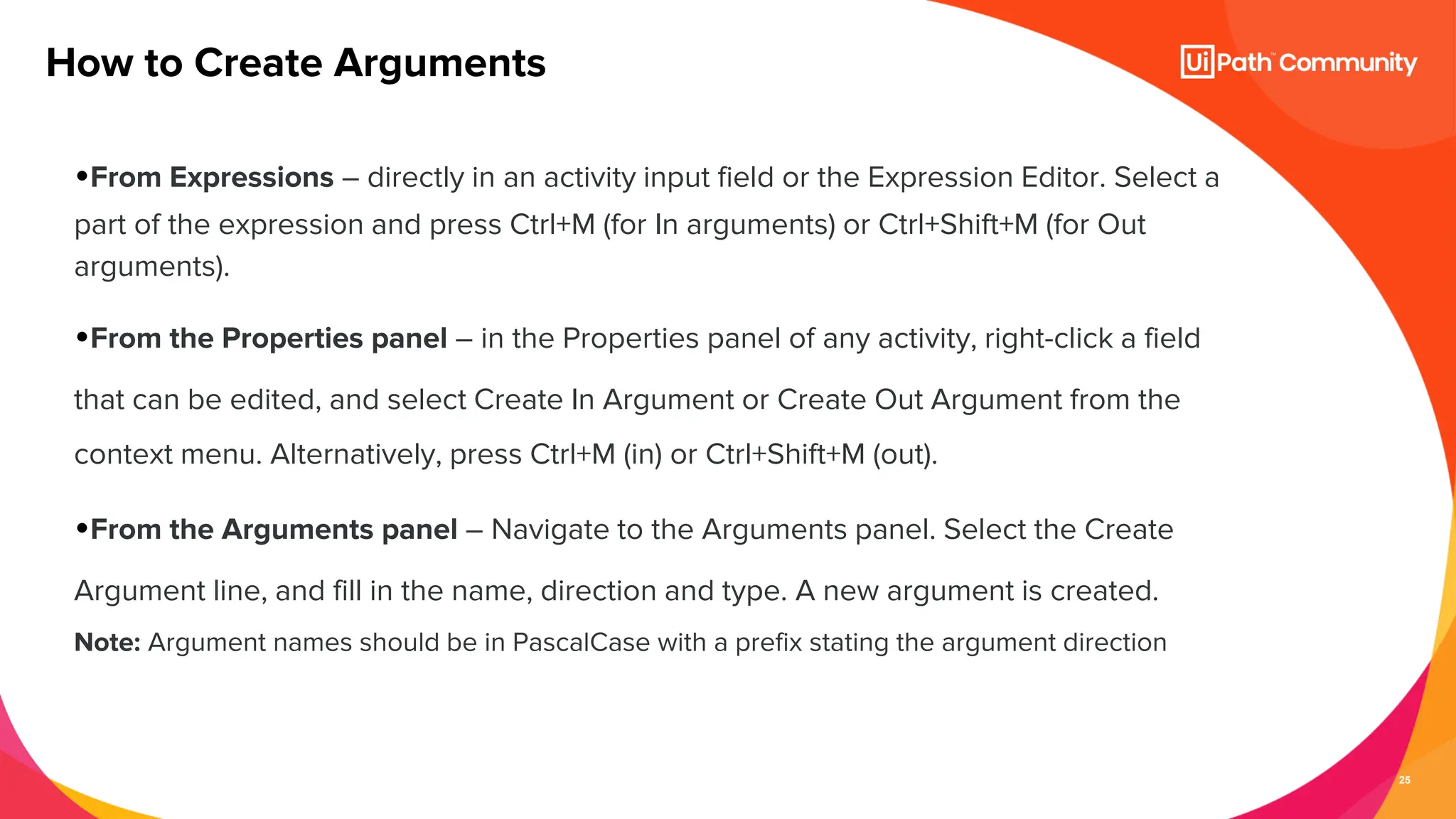 25
•From Expressions – directly in an activity input field or the Expression Editor. Select a
part of the expression and press Ctrl+M (for In arguments) or Ctrl+Shift+M (for Out
arguments).
•From the Properties panel – in the Properties panel of any activity, right-click a field
that can be edited, and select Create In Argument or Create Out Argument from the
context menu. Alternatively, press Ctrl+M (in) or Ctrl+Shift+M (out).
•From the Arguments panel – Navigate to the Arguments panel. Select the Create
Argument line, and fill in the name, direction and type. A new argument is created.
Note: Argument names should be in PascalCase with a prefix stating the argument direction
How to Create Arguments
 