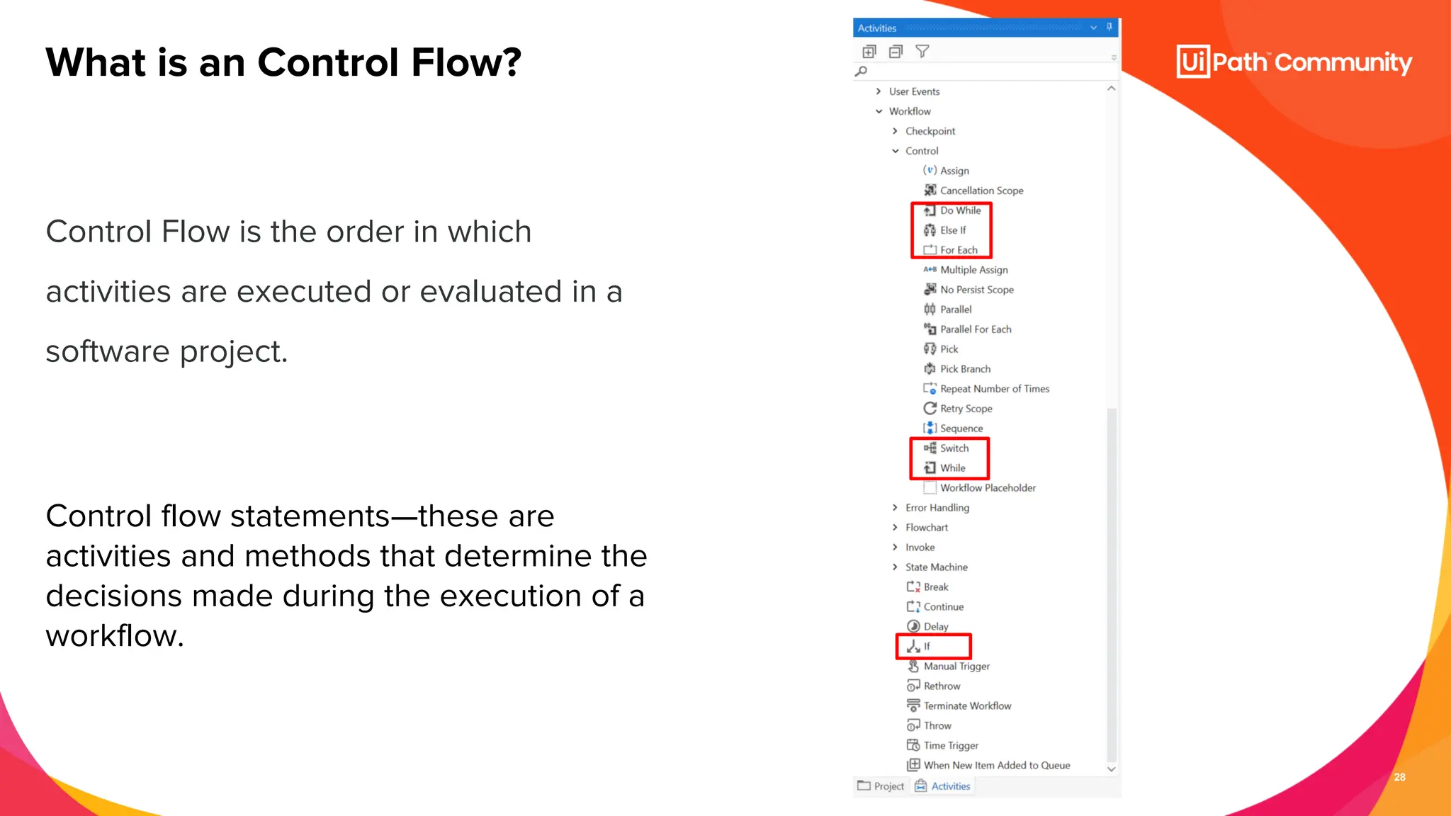 28
Control Flow is the order in which
activities are executed or evaluated in a
software project.
Control flow statements—these are
activities and methods that determine the
decisions made during the execution of a
workflow.
What is an Control Flow?
 