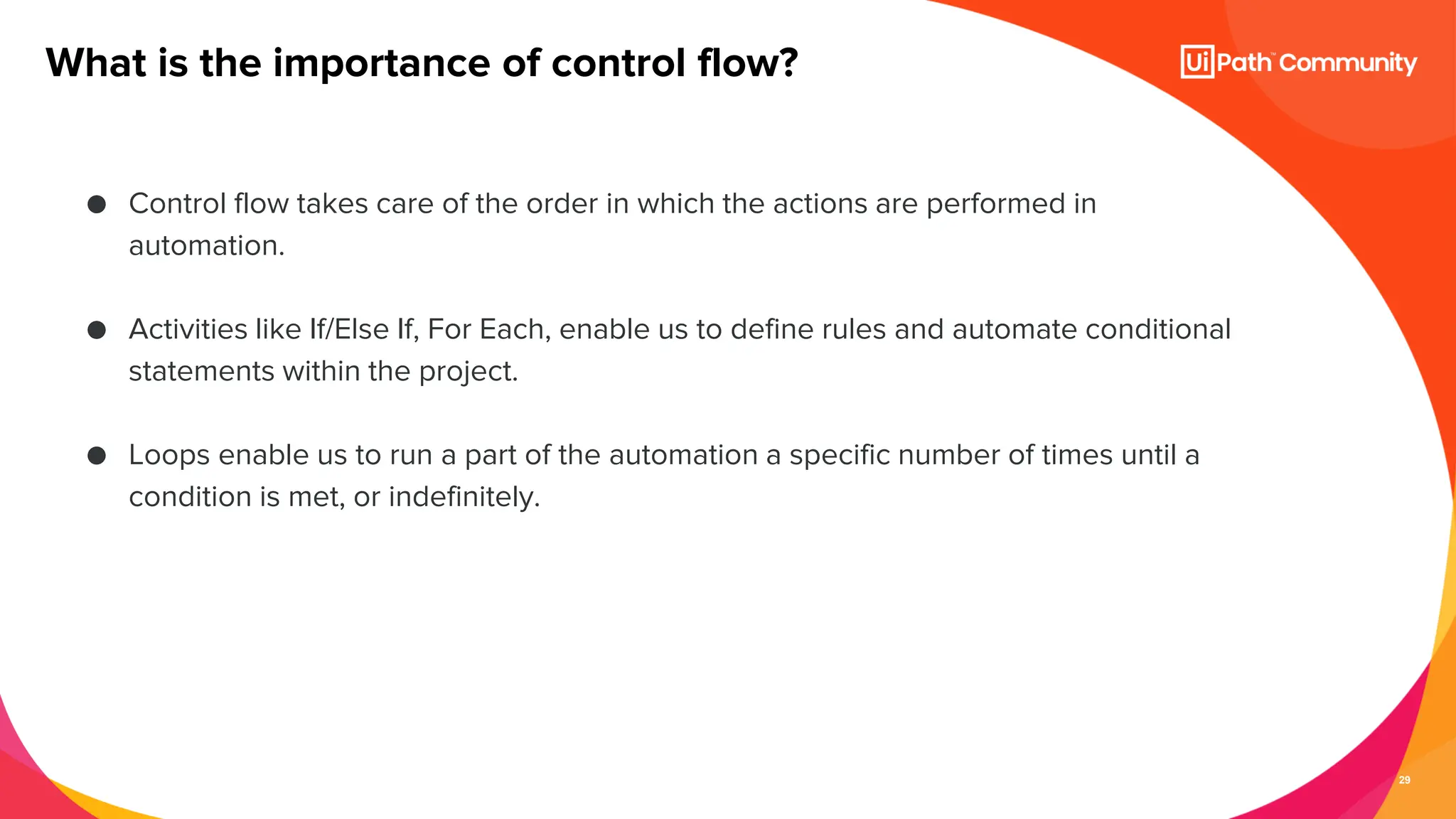 29
● Control flow takes care of the order in which the actions are performed in
automation.
● Activities like If/Else If, For Each, enable us to define rules and automate conditional
statements within the project.
● Loops enable us to run a part of the automation a specific number of times until a
condition is met, or indefinitely.
What is the importance of control flow?
 