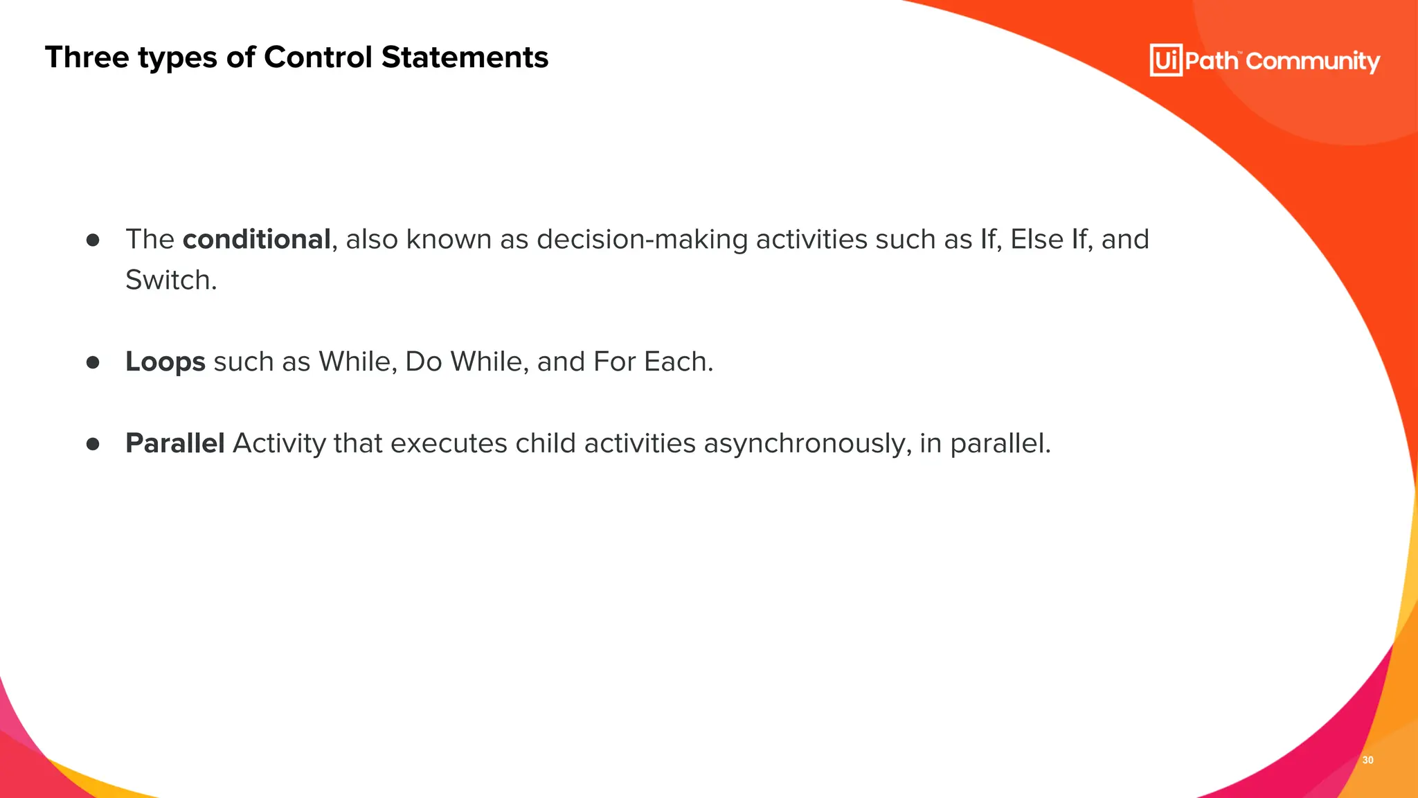 30
● The conditional, also known as decision-making activities such as If, Else If, and
Switch.
● Loops such as While, Do While, and For Each.
● Parallel Activity that executes child activities asynchronously, in parallel.
Three types of Control Statements
 