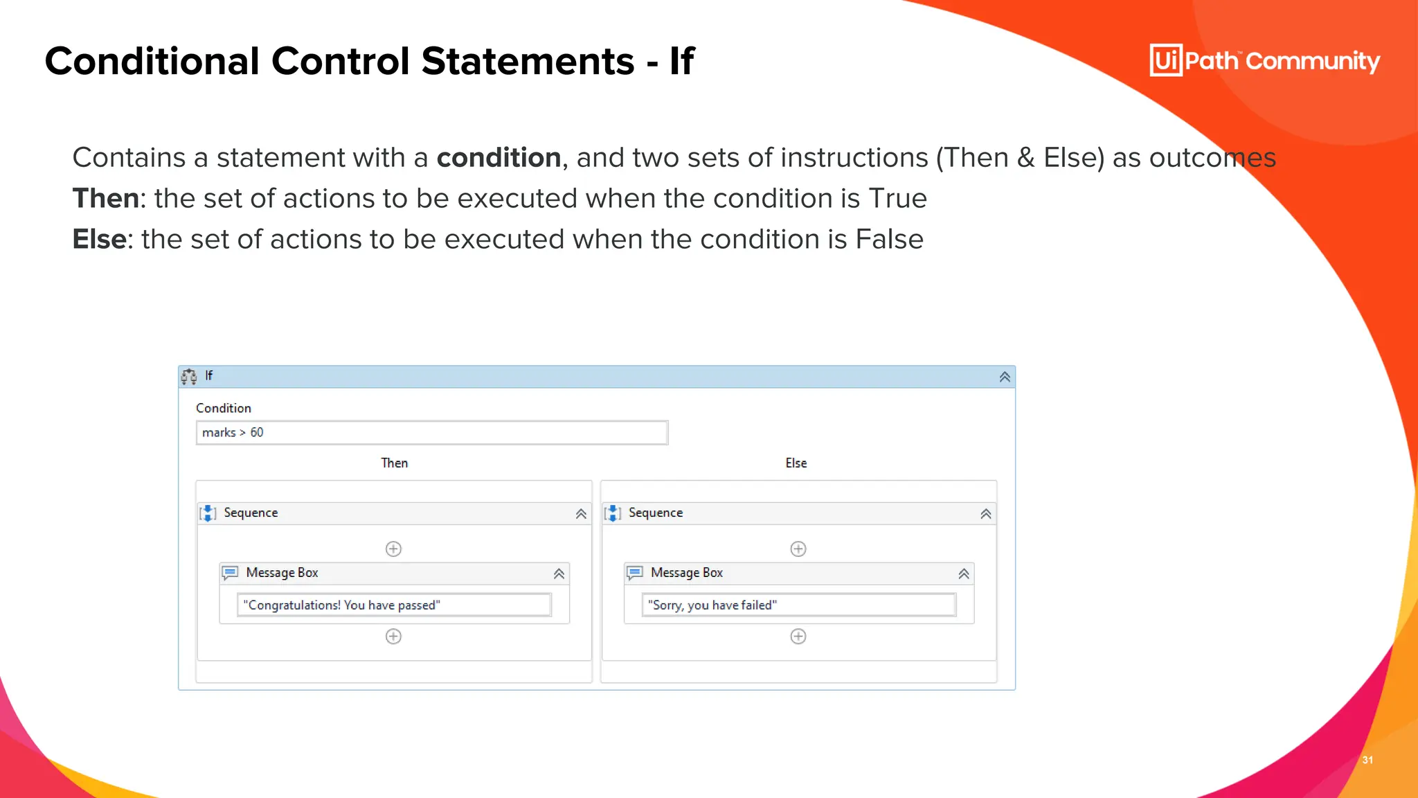 31
Contains a statement with a condition, and two sets of instructions (Then & Else) as outcomes
Then: the set of actions to be executed when the condition is True
Else: the set of actions to be executed when the condition is False
Conditional Control Statements - If
 