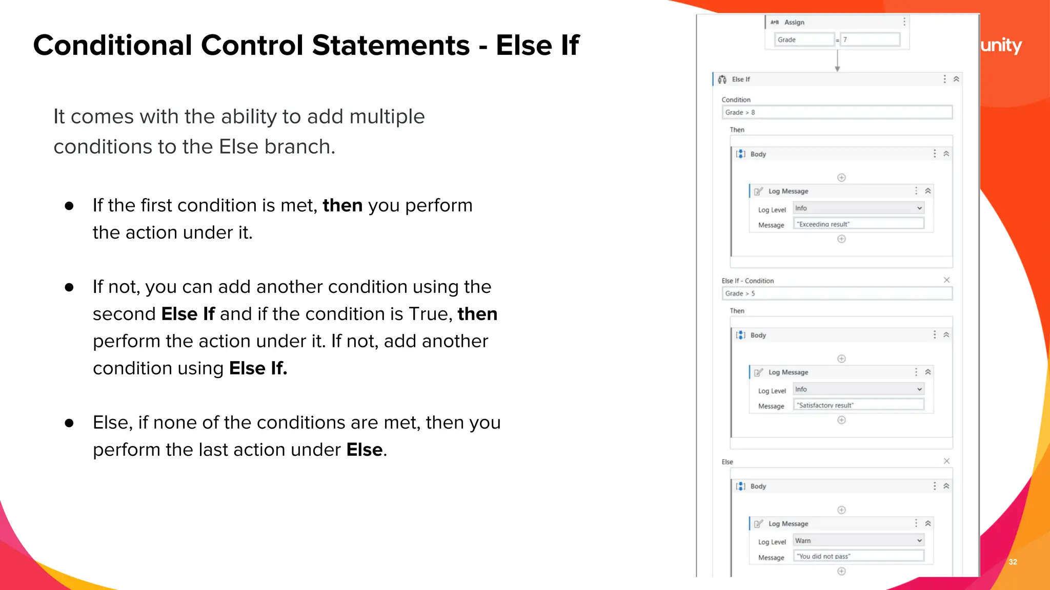 32
It comes with the ability to add multiple
conditions to the Else branch.
● If the first condition is met, then you perform
the action under it.
● If not, you can add another condition using the
second Else If and if the condition is True, then
perform the action under it. If not, add another
condition using Else If.
● Else, if none of the conditions are met, then you
perform the last action under Else.
Conditional Control Statements - Else If
 