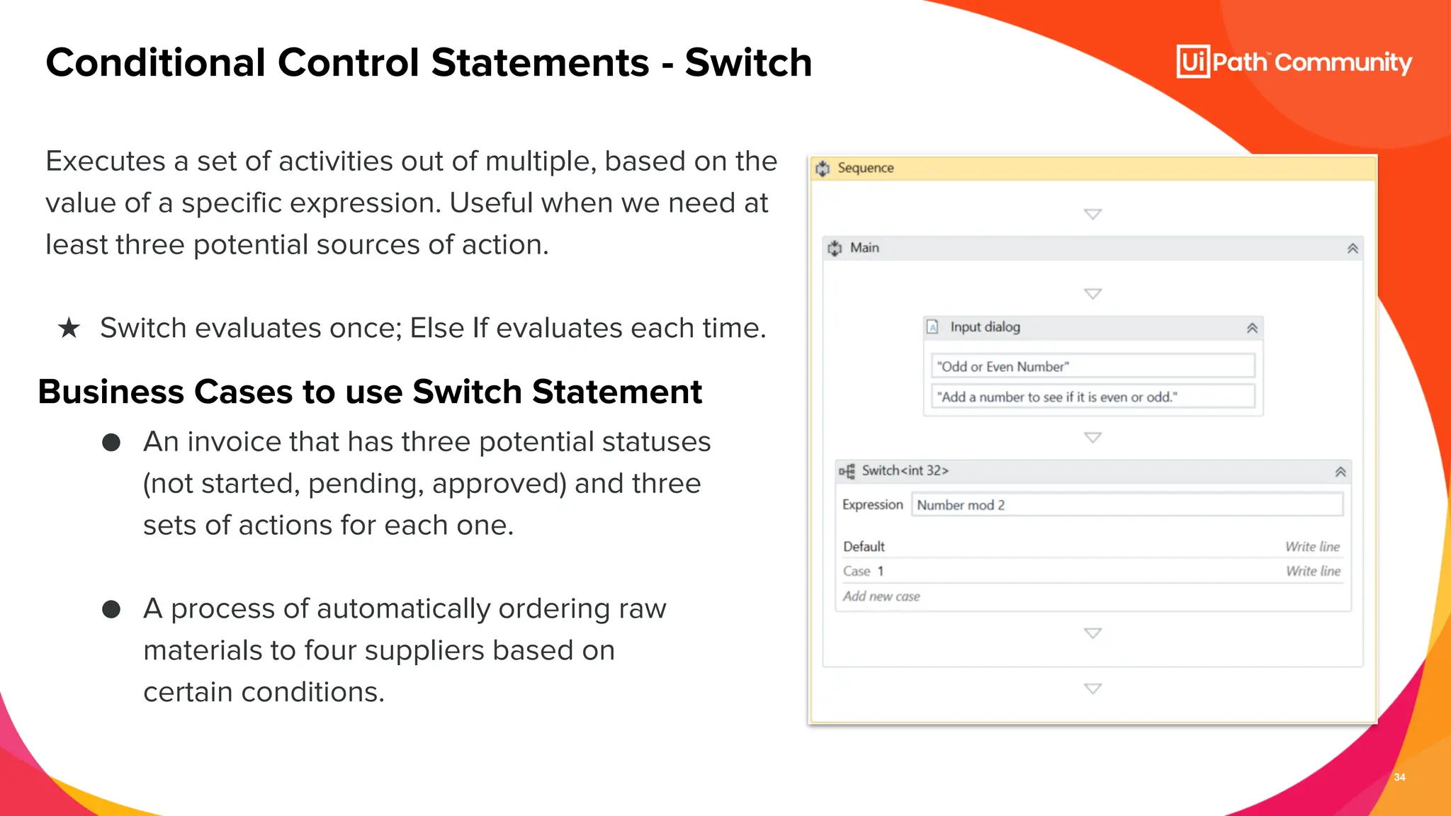 34
Executes a set of activities out of multiple, based on the
value of a specific expression. Useful when we need at
least three potential sources of action.
★ Switch evaluates once; Else If evaluates each time.
Conditional Control Statements - Switch
Business Cases to use Switch Statement
● An invoice that has three potential statuses
(not started, pending, approved) and three
sets of actions for each one.
● A process of automatically ordering raw
materials to four suppliers based on
certain conditions.
 