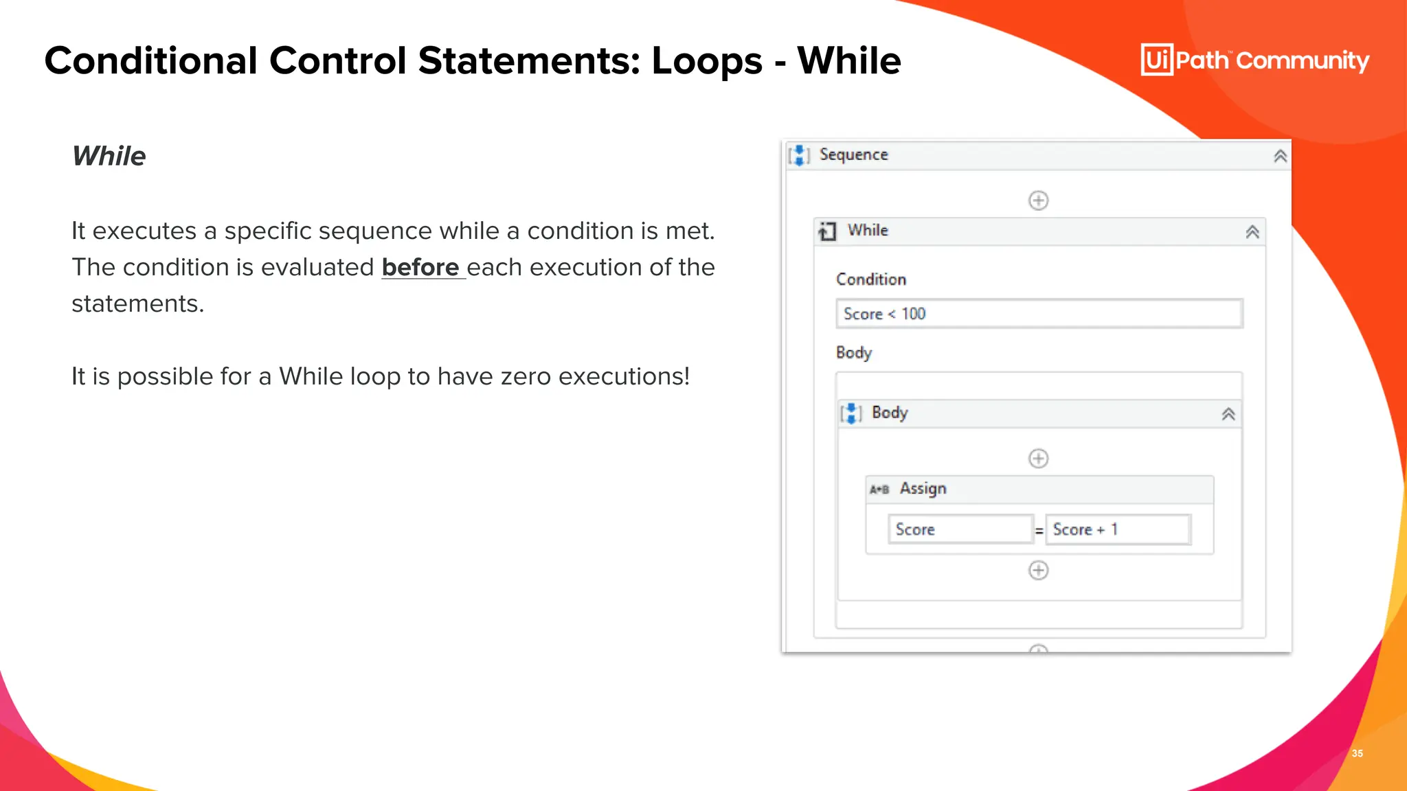 35
While
It executes a specific sequence while a condition is met.
The condition is evaluated before each execution of the
statements.
It is possible for a While loop to have zero executions!
Conditional Control Statements: Loops - While
 