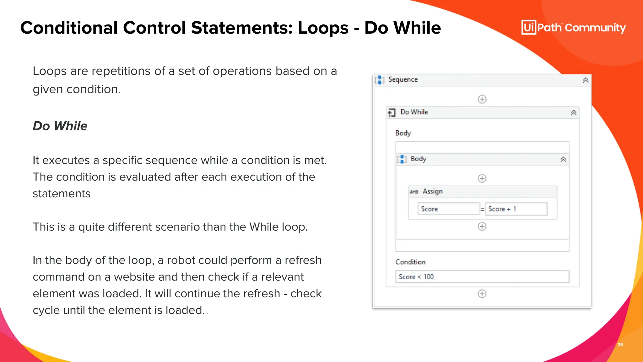 36
Loops are repetitions of a set of operations based on a
given condition.
Do While
It executes a specific sequence while a condition is met.
The condition is evaluated after each execution of the
statements
This is a quite different scenario than the While loop.
In the body of the loop, a robot could perform a refresh
command on a website and then check if a relevant
element was loaded. It will continue the refresh - check
cycle until the element is loaded. .
Conditional Control Statements: Loops - Do While
 