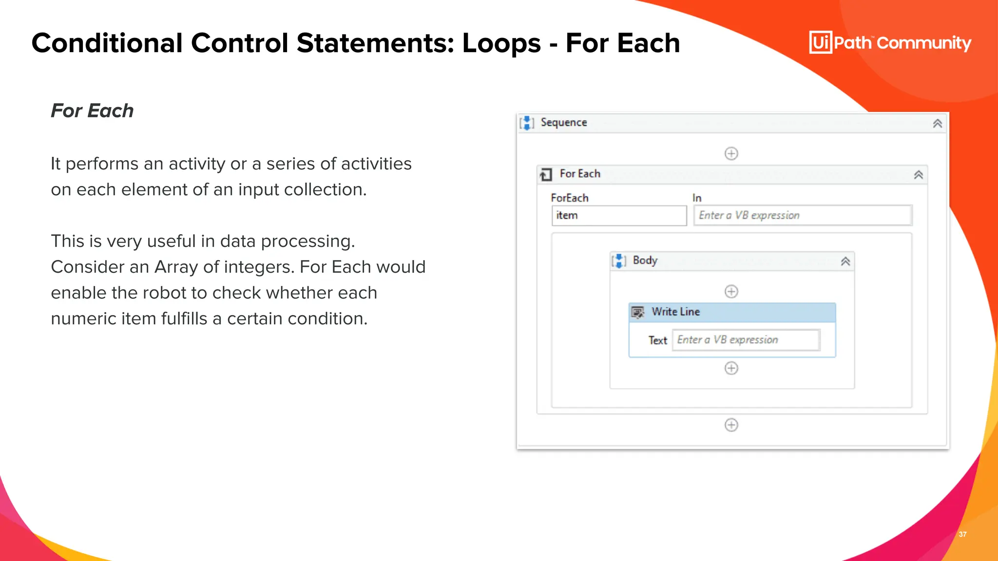 37
For Each
It performs an activity or a series of activities
on each element of an input collection.
This is very useful in data processing.
Consider an Array of integers. For Each would
enable the robot to check whether each
numeric item fulfills a certain condition.
Conditional Control Statements: Loops - For Each
 
