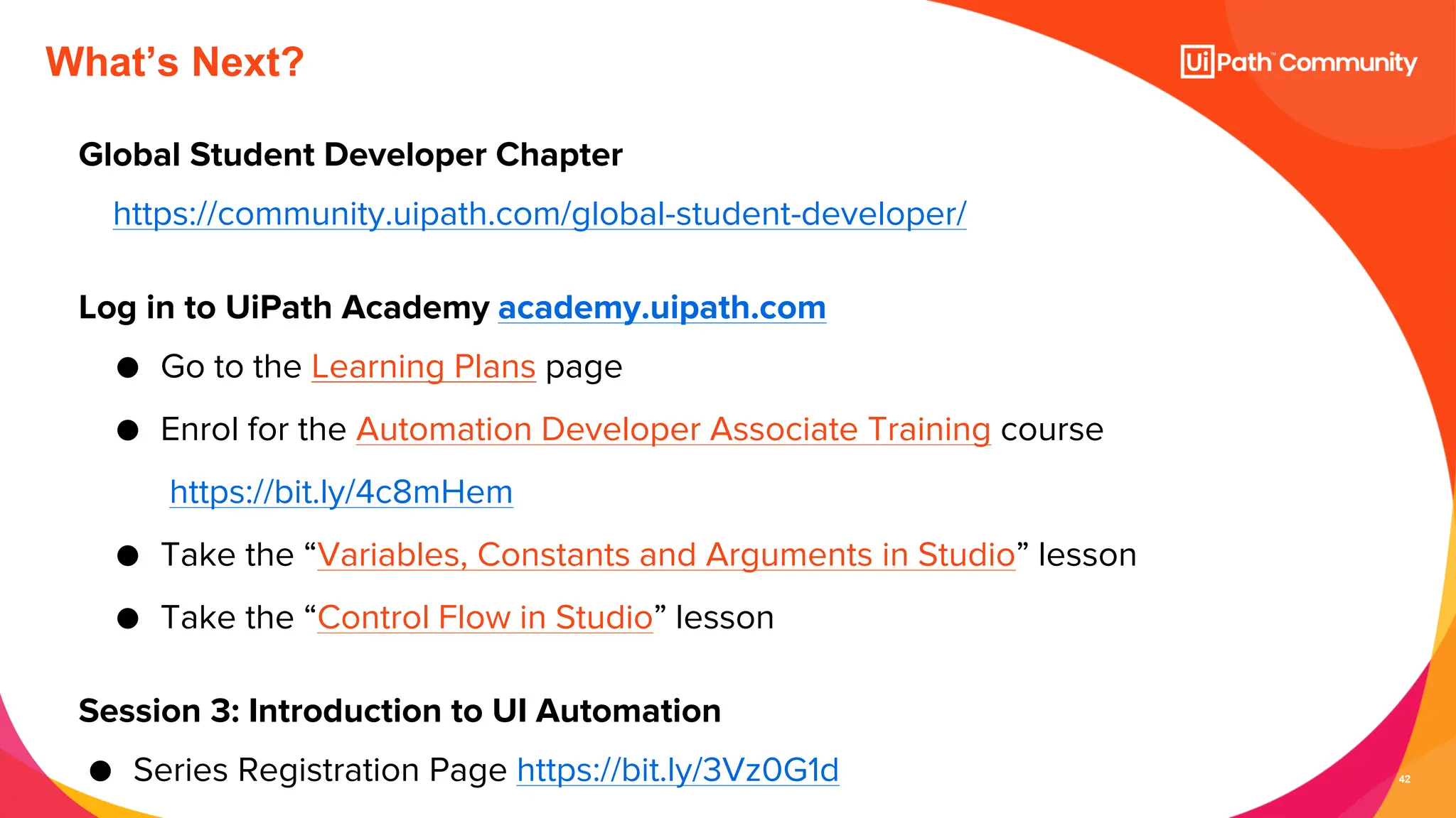 42
What’s Next?
Global Student Developer Chapter
https://community.uipath.com/global-student-developer/
Log in to UiPath Academy academy.uipath.com
● Go to the Learning Plans page
● Enrol for the Automation Developer Associate Training course
https://bit.ly/4c8mHem
● Take the “Variables, Constants and Arguments in Studio” lesson
● Take the “Control Flow in Studio” lesson
Session 3: Introduction to UI Automation
● Series Registration Page https://bit.ly/3Vz0G1d
 