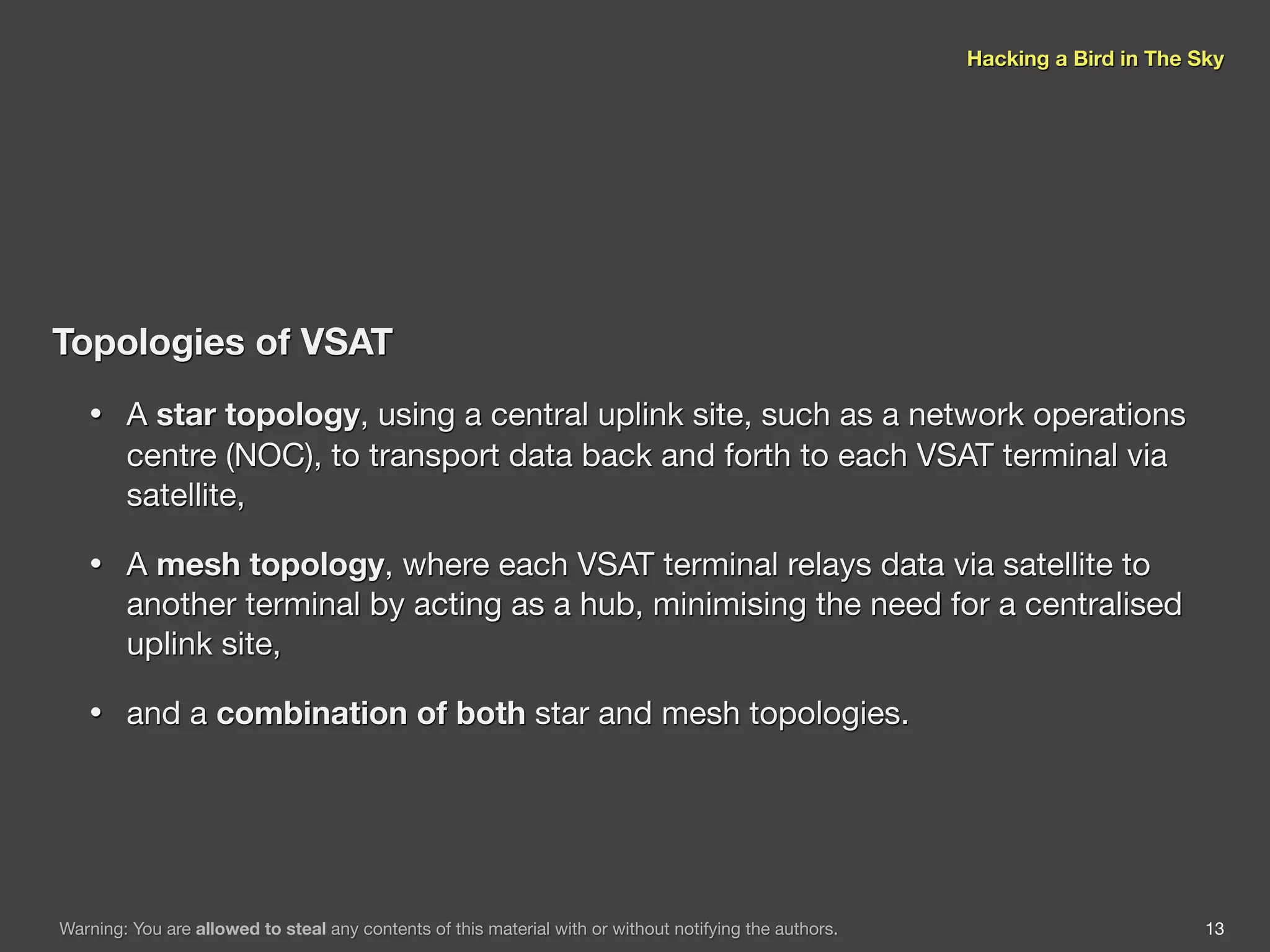 Hacking a Bird in The Sky




Topologies of VSAT
   •    A star topology, using a central uplink site, such as a network operations
        centre (NOC), to transport data back and forth to each VSAT terminal via
        satellite,

   •    A mesh topology, where each VSAT terminal relays data via satellite to
        another terminal by acting as a hub, minimising the need for a centralised
        uplink site,

   •    and a combination of both star and mesh topologies.




Warning: You are allowed to steal any contents of this material with or without notifying the authors.                          13
 